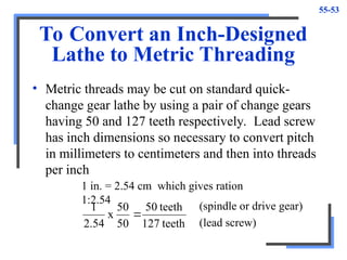 55-53
To Convert an Inch-Designed
Lathe to Metric Threading
• Metric threads may be cut on standard quick-
change gear lathe by using a pair of change gears
having 50 and 127 teeth respectively. Lead screw
has inch dimensions so necessary to convert pitch
in millimeters to centimeters and then into threads
per inch
1 in. = 2.54 cm which gives ration
1:2.54
teeth
127
teeth
50
50
50
x
54
.
2
1

(spindle or drive gear)
(lead screw)
 