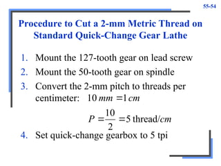 55-54
Procedure to Cut a 2-mm Metric Thread on
Standard Quick-Change Gear Lathe
1. Mount the 127-tooth gear on lead screw
2. Mount the 50-tooth gear on spindle
3. Convert the 2-mm pitch to threads per
centimeter:
cm
P
cm
mm
thread/
5
2
10
1
10



4. Set quick-change gearbox to 5 tpi
 