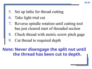 55-55
5. Set up lathe for thread cutting
6. Take light trial cut
7. Reverse spindle rotation until cutting tool
has just cleared start of threaded section
8. Check thread with metric screw pitch gage
9. Cut thread to required depth
Note: Never disengage the split nut until
the thread has been cut to depth.
 
