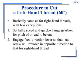 55-56
Procedure to Cut
a Left-Hand Thread (60º)
• Basically same as for right-hand threads,
with few exceptions:
1. Set lathe speed and quick-change gearbox
for pitch of thread to be cut
2. Engage feed-direction lever so that lead
screw will revolve in opposite direction to
that for right-hand thread
 