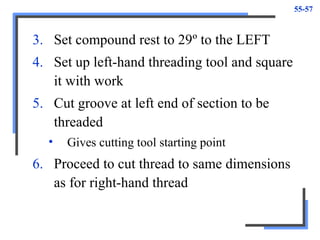 55-57
3. Set compound rest to 29º to the LEFT
4. Set up left-hand threading tool and square
it with work
5. Cut groove at left end of section to be
threaded
• Gives cutting tool starting point
6. Proceed to cut thread to same dimensions
as for right-hand thread
 