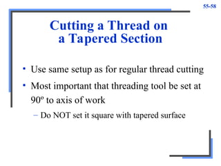 55-58
Cutting a Thread on
a Tapered Section
• Use same setup as for regular thread cutting
• Most important that threading tool be set at
90º to axis of work
– Do NOT set it square with tapered surface
 