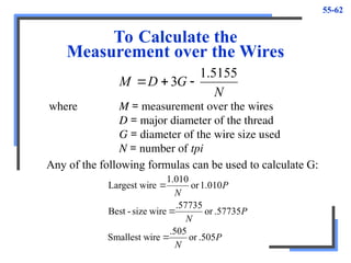 55-62
To Calculate the
Measurement over the Wires
N
G
D
M
5155
.
1
3 


where M = measurement over the wires
D = major diameter of the thread
G = diameter of the wire size used
N = number of tpi
Any of the following formulas can be used to calculate G:
P
N
P
N
P
N
.505
or
.505
ire
Smallest w
.57735
or
.57735
wire
size
-
Best
1.010
or
010
.
1
re
Largest wi



 