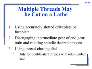 55-65
Multiple Threads May
be Cut on a Lathe
1. Using accurately slotted driveplate or
faceplate
2. Disengaging intermediate gear of end gear
train and rotating spindle desired amount
3. Using thread-chasing dial
• Only for double-start threads with odd-number
lead
 
