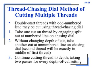 55-68
Thread-Chasing Dial Method of
Cutting Multiple Threads
• Double-start threads with odd-numbered
lead may be cut using thread-chasing dial
1. Take one cut on thread by engaging split
nut at numbered line on chasing dial
2. Without changing depth of cut, take
another cut at unnumbered line on chasing
dial (second thread will be exactly in
middle of first thread)
3. Continue cutting thread to depth, taking
two passes for every depth-of-cut setting
 