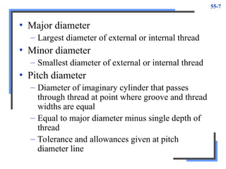 55-7
• Major diameter
– Largest diameter of external or internal thread
• Minor diameter
– Smallest diameter of external or internal thread
• Pitch diameter
– Diameter of imaginary cylinder that passes
through thread at point where groove and thread
widths are equal
– Equal to major diameter minus single depth of
thread
– Tolerance and allowances given at pitch
diameter line
 