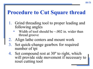 55-73
Procedure to Cut Square thread
1. Grind threading tool to proper leading and
following angles
• Width of tool should be ~.002 in. wider than
thread groove
2. Align lathe centers and mount work
3. Set quick-change gearbox for required
number of tpi
4. Set compound rest at 30º to right, which
will provide side movement if necessary to
reset cutting tool
 