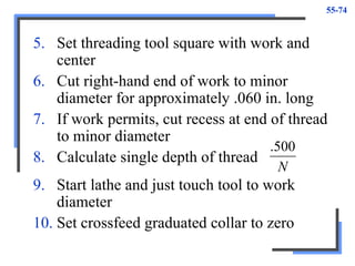 55-74
5. Set threading tool square with work and
center
6. Cut right-hand end of work to minor
diameter for approximately .060 in. long
7. If work permits, cut recess at end of thread
to minor diameter
8. Calculate single depth of thread
N
500
.
9. Start lathe and just touch tool to work
diameter
10. Set crossfeed graduated collar to zero
 