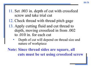 55-75
11. Set .003 in. depth of cut with crossfeed
screw and take trial cut
12. Check thread with thread pitch gage
13. Apply cutting fluid and cut thread to
depth, moving crossfeed in from .002
to .010 in. for each cut
• Depth of cut will depend on thread size and
nature of workpiece
Note: Since thread sides are square, all
cuts must be set using crossfeed screw
 