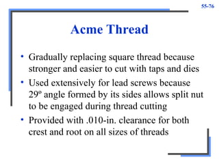 55-76
Acme Thread
• Gradually replacing square thread because
stronger and easier to cut with taps and dies
• Used extensively for lead screws because
29º angle formed by its sides allows split nut
to be engaged during thread cutting
• Provided with .010-in. clearance for both
crest and root on all sizes of threads
 