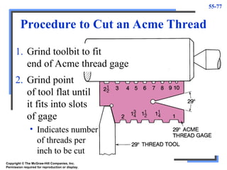 55-77
Procedure to Cut an Acme Thread
1. Grind toolbit to fit
end of Acme thread gage
2. Grind point
of tool flat until
it fits into slots
of gage
• Indicates number
of threads per
inch to be cut
Copyright © The McGraw-Hill Companies, Inc.
Permission required for reproduction or display.
 