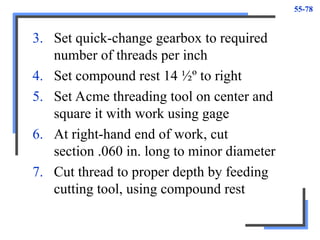 55-78
3. Set quick-change gearbox to required
number of threads per inch
4. Set compound rest 14 ½º to right
5. Set Acme threading tool on center and
square it with work using gage
6. At right-hand end of work, cut
section .060 in. long to minor diameter
7. Cut thread to proper depth by feeding
cutting tool, using compound rest
 