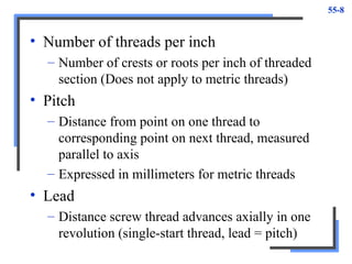 55-8
• Number of threads per inch
– Number of crests or roots per inch of threaded
section (Does not apply to metric threads)
• Pitch
– Distance from point on one thread to
corresponding point on next thread, measured
parallel to axis
– Expressed in millimeters for metric threads
• Lead
– Distance screw thread advances axially in one
revolution (single-start thread, lead = pitch)
 