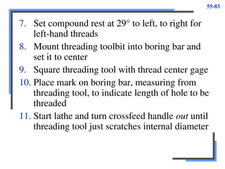 55-83
7. Set compound rest at 29° to left, to right for
left-hand threads
8. Mount threading toolbit into boring bar and
set it to center
9. Square threading tool with thread center gage
10. Place mark on boring bar, measuring from
threading tool, to indicate length of hole to be
threaded
11. Start lathe and turn crossfeed handle out until
threading tool just scratches internal diameter
 