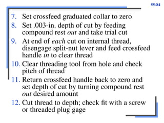 55-84
7. Set crossfeed graduated collar to zero
8. Set .003-in. depth of cut by feeding
compound rest out and take trial cut
9. At end of each cut on internal thread,
disengage split-nut lever and feed crossfeed
handle in to clear thread
10. Clear threading tool from hole and check
pitch of thread
11. Return crossfeed handle back to zero and
set depth of cut by turning compound rest
out desired amount
12. Cut thread to depth; check fit with a screw
or threaded plug gage
 