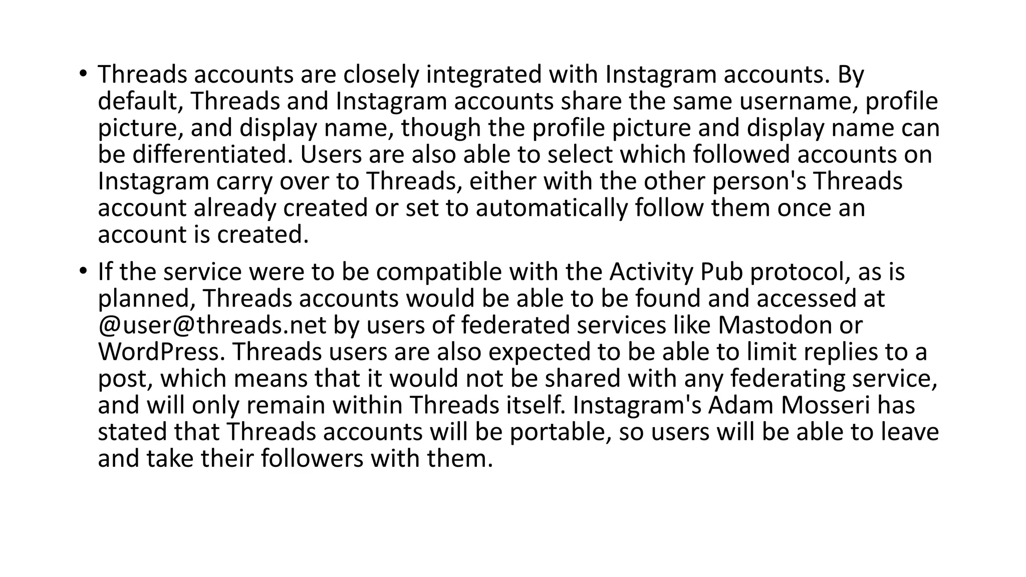 • Threads accounts are closely integrated with Instagram accounts. By
default, Threads and Instagram accounts share the same username, profile
picture, and display name, though the profile picture and display name can
be differentiated. Users are also able to select which followed accounts on
Instagram carry over to Threads, either with the other person's Threads
account already created or set to automatically follow them once an
account is created.
• If the service were to be compatible with the Activity Pub protocol, as is
planned, Threads accounts would be able to be found and accessed at
@user@threads.net by users of federated services like Mastodon or
WordPress. Threads users are also expected to be able to limit replies to a
post, which means that it would not be shared with any federating service,
and will only remain within Threads itself. Instagram's Adam Mosseri has
stated that Threads accounts will be portable, so users will be able to leave
and take their followers with them.
 