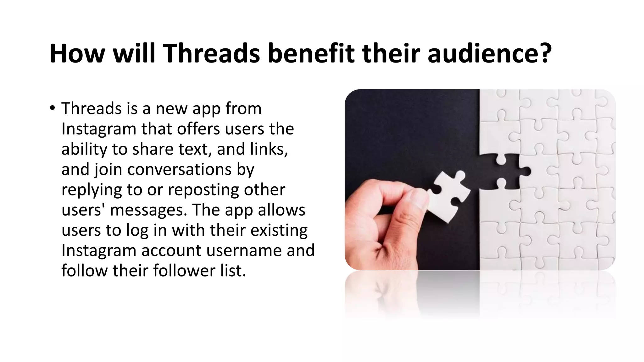 How will Threads benefit their audience?
• Threads is a new app from
Instagram that offers users the
ability to share text, and links,
and join conversations by
replying to or reposting other
users' messages. The app allows
users to log in with their existing
Instagram account username and
follow their follower list.
 