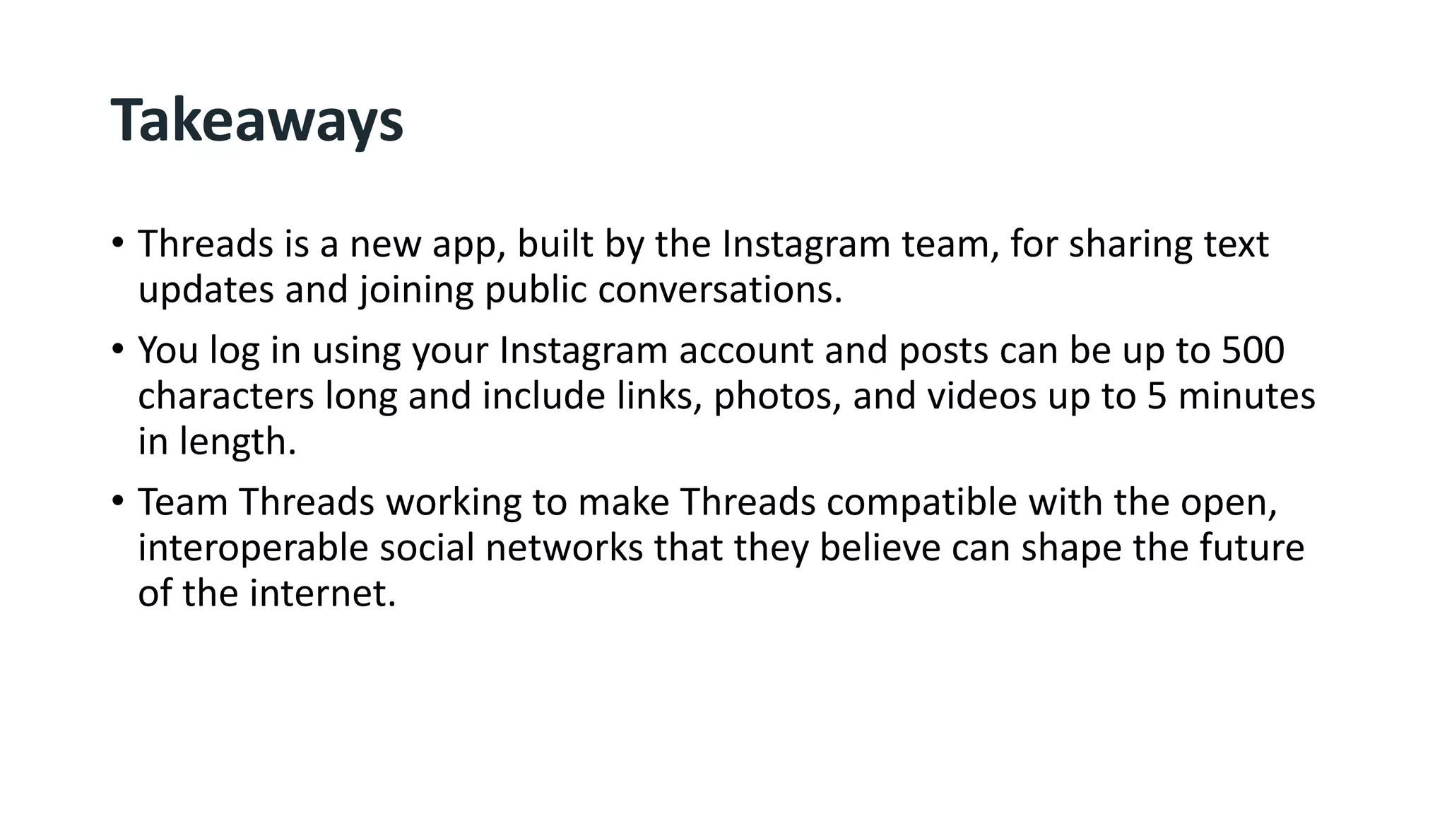 Takeaways
• Threads is a new app, built by the Instagram team, for sharing text
updates and joining public conversations.
• You log in using your Instagram account and posts can be up to 500
characters long and include links, photos, and videos up to 5 minutes
in length.
• Team Threads working to make Threads compatible with the open,
interoperable social networks that they believe can shape the future
of the internet.
 