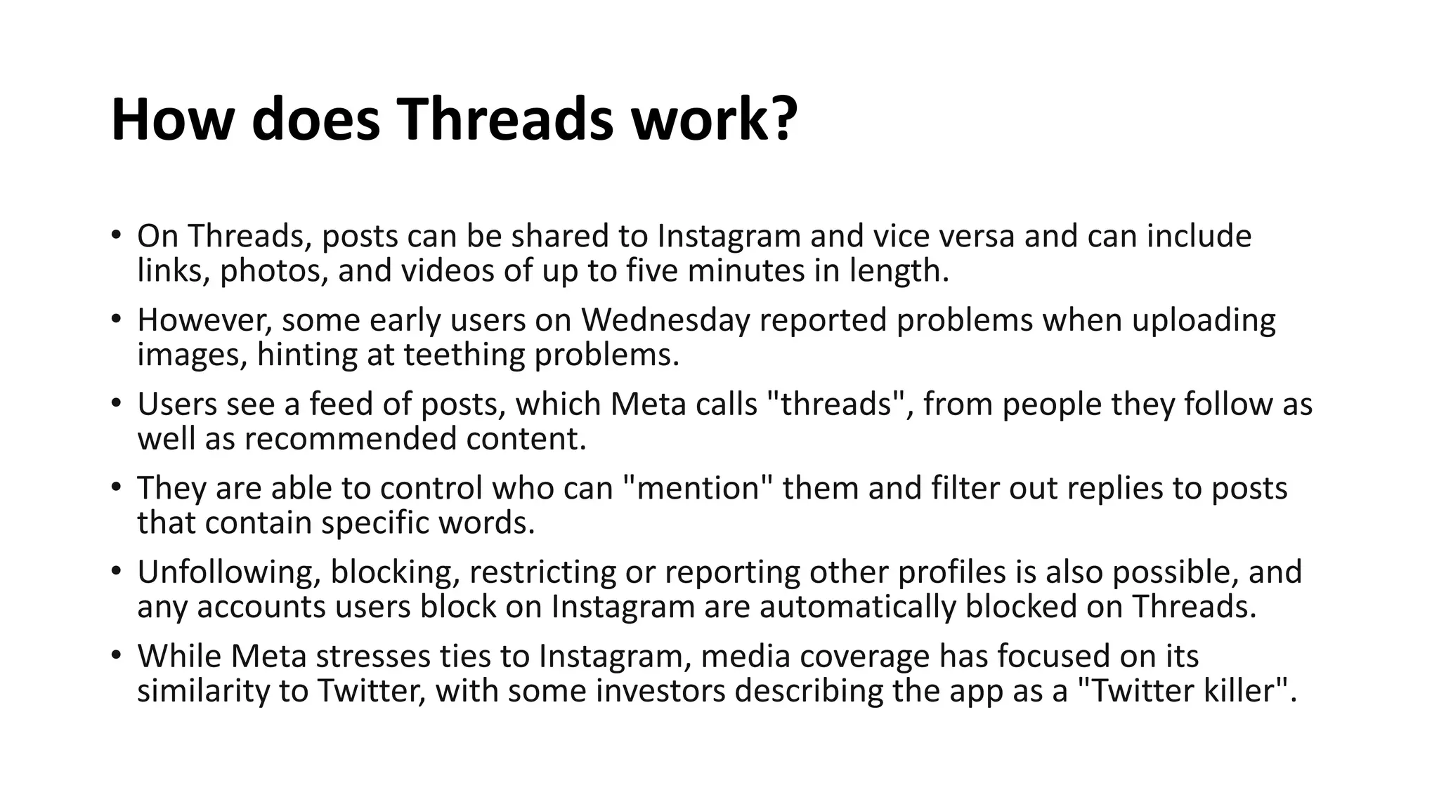 How does Threads work?
• On Threads, posts can be shared to Instagram and vice versa and can include
links, photos, and videos of up to five minutes in length.
• However, some early users on Wednesday reported problems when uploading
images, hinting at teething problems.
• Users see a feed of posts, which Meta calls "threads", from people they follow as
well as recommended content.
• They are able to control who can "mention" them and filter out replies to posts
that contain specific words.
• Unfollowing, blocking, restricting or reporting other profiles is also possible, and
any accounts users block on Instagram are automatically blocked on Threads.
• While Meta stresses ties to Instagram, media coverage has focused on its
similarity to Twitter, with some investors describing the app as a "Twitter killer".
 