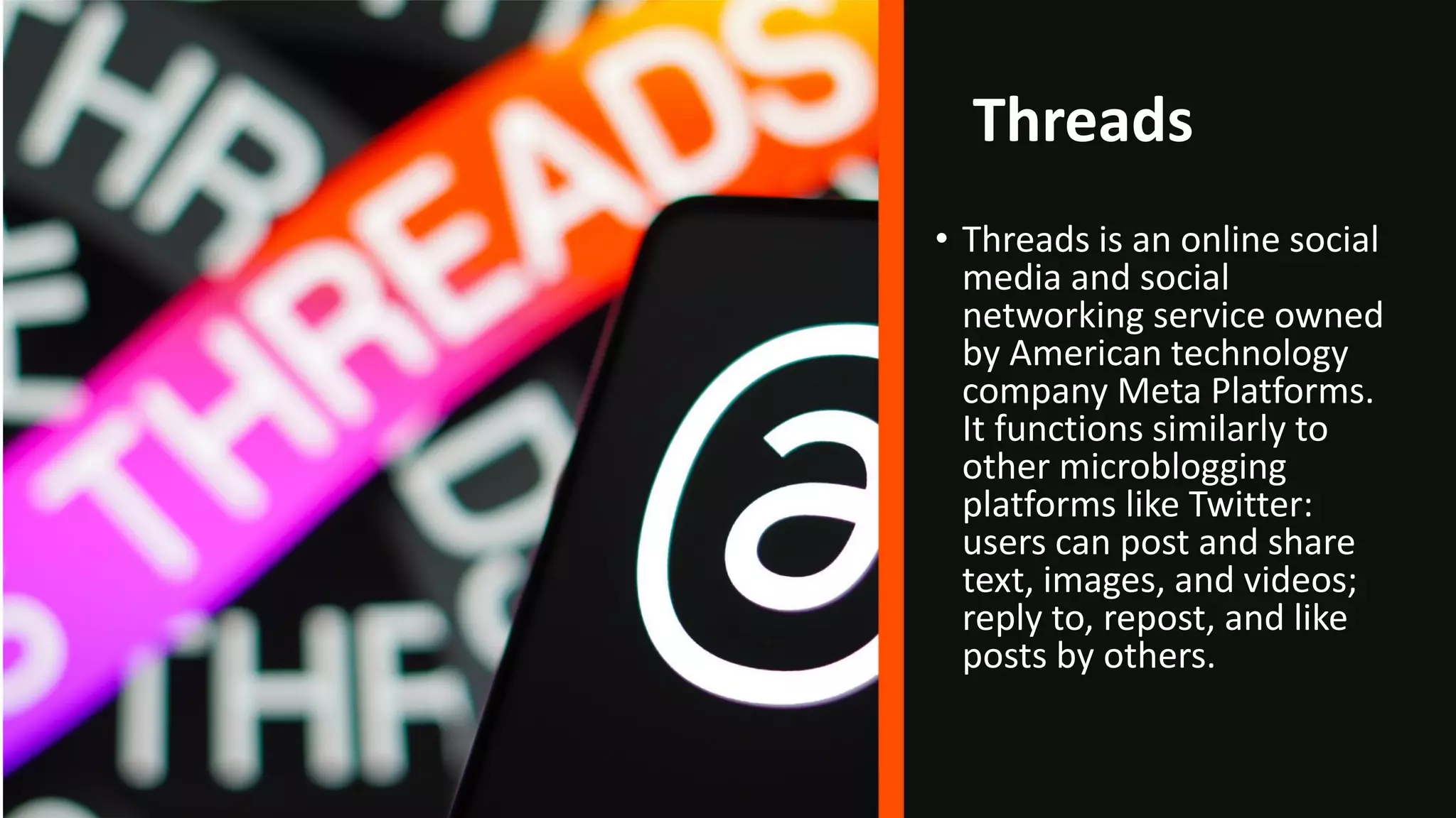 Threads
• Threads is an online social
media and social
networking service owned
by American technology
company Meta Platforms.
It functions similarly to
other microblogging
platforms like Twitter:
users can post and share
text, images, and videos;
reply to, repost, and like
posts by others.
 