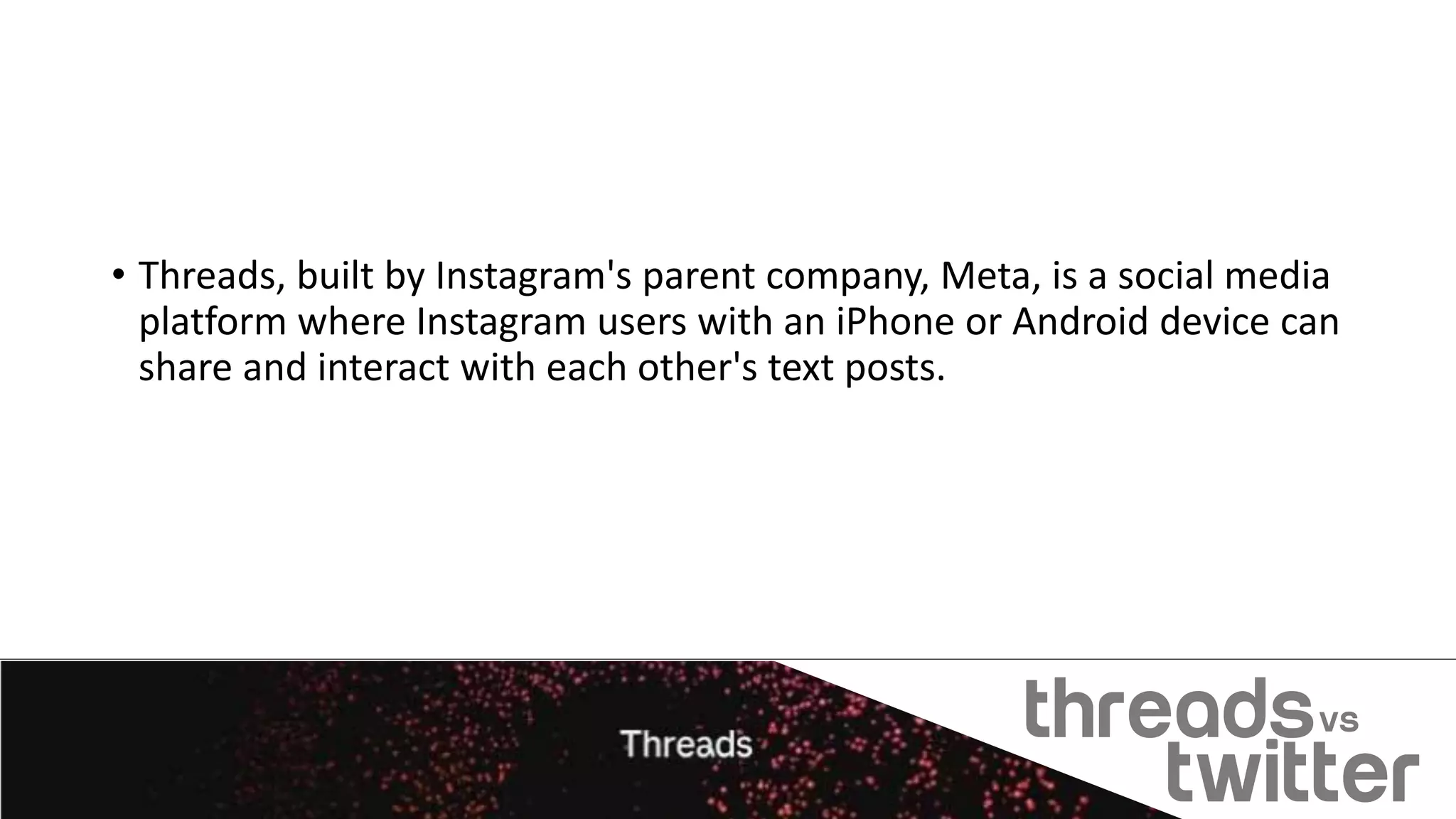 • Threads, built by Instagram's parent company, Meta, is a social media
platform where Instagram users with an iPhone or Android device can
share and interact with each other's text posts.
 