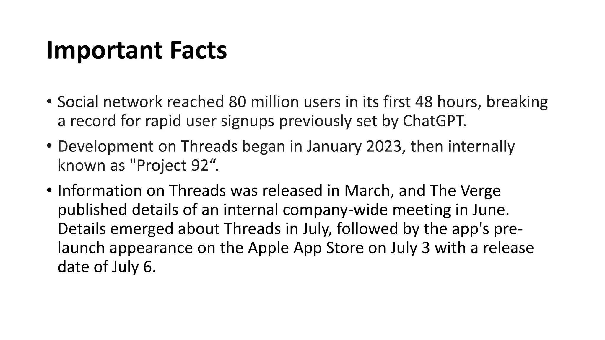 Important Facts
• Social network reached 80 million users in its first 48 hours, breaking
a record for rapid user signups previously set by ChatGPT.
• Development on Threads began in January 2023, then internally
known as "Project 92“.
• Information on Threads was released in March, and The Verge
published details of an internal company-wide meeting in June.
Details emerged about Threads in July, followed by the app's pre-
launch appearance on the Apple App Store on July 3 with a release
date of July 6.
 