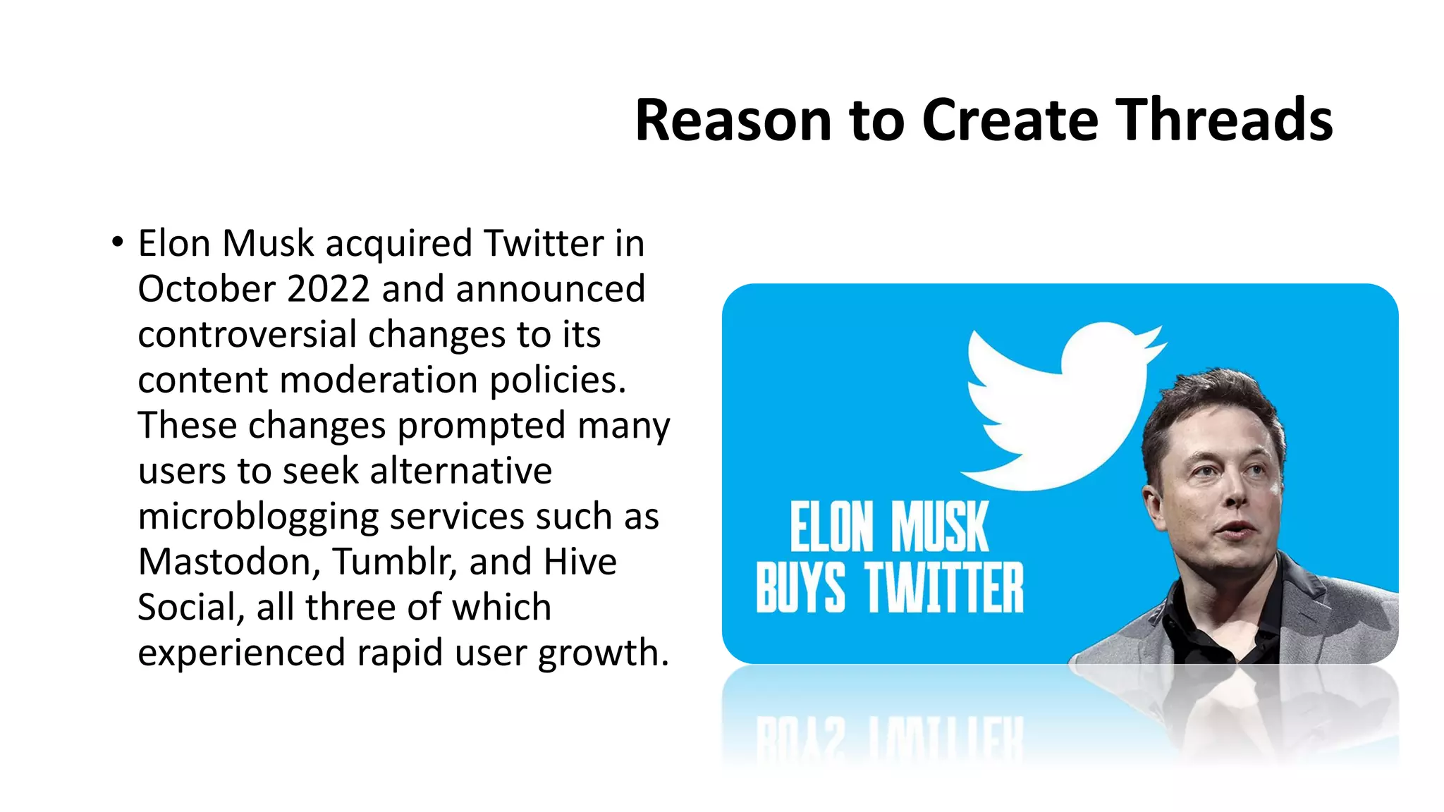Reason to Create Threads
• Elon Musk acquired Twitter in
October 2022 and announced
controversial changes to its
content moderation policies.
These changes prompted many
users to seek alternative
microblogging services such as
Mastodon, Tumblr, and Hive
Social, all three of which
experienced rapid user growth.
 