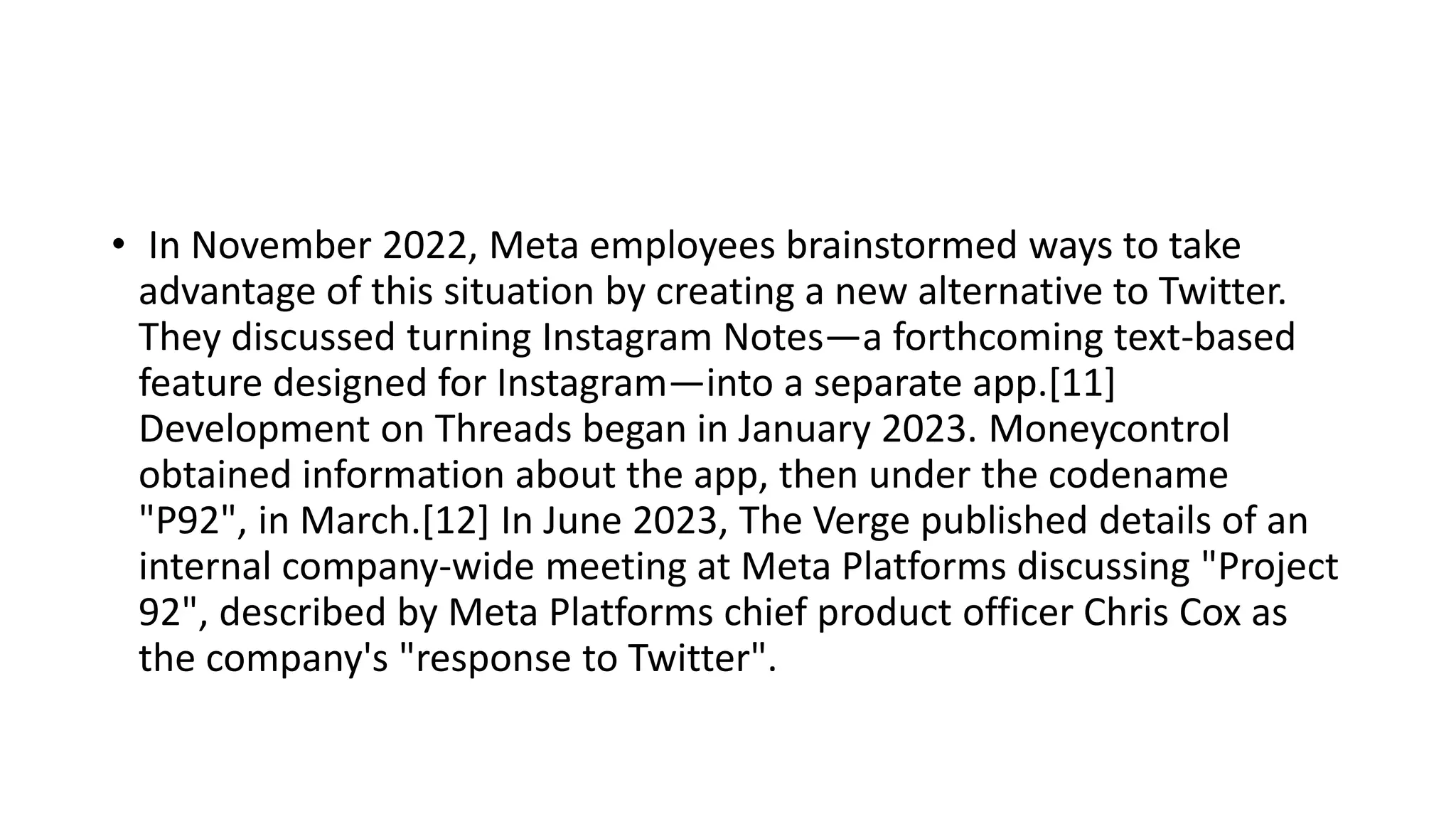 • In November 2022, Meta employees brainstormed ways to take
advantage of this situation by creating a new alternative to Twitter.
They discussed turning Instagram Notes—a forthcoming text-based
feature designed for Instagram—into a separate app.[11]
Development on Threads began in January 2023. Moneycontrol
obtained information about the app, then under the codename
"P92", in March.[12] In June 2023, The Verge published details of an
internal company-wide meeting at Meta Platforms discussing "Project
92", described by Meta Platforms chief product officer Chris Cox as
the company's "response to Twitter".
 