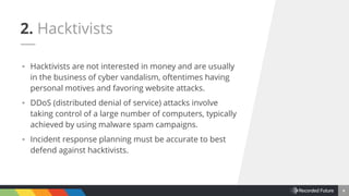 4
▪ Hacktivists are not interested in money and are usually
in the business of cyber vandalism, oftentimes having
personal motives and favoring website attacks.
▪ DDoS (distributed denial of service) attacks involve
taking control of a large number of computers, typically
achieved by using malware spam campaigns.
▪ Incident response planning must be accurate to best
defend against hacktivists.
2. Hacktivists
 
