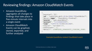 © 2019,Amazon Web Services, Inc. or its affiliates. All rights reserved.
Reviewing findings: Amazon CloudWatch Events
• Amazon GuardDuty
aggregates all changes to
findings that take place in
five-minute intervals into
a single event
• Amazon CloudWatch
Events can be graphed,
stored, exported, and
further analyzed
Example GuardDuty-related CloudWatch event
 