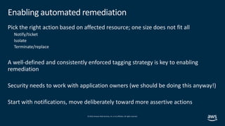 © 2019,Amazon Web Services, Inc. or its affiliates. All rights reserved.
Enabling automated remediation
Pick the right action based on affected resource; one size does not fit all
Notify/ticket
Isolate
Terminate/replace
A well-defined and consistently enforced tagging strategy is key to enabling
remediation
Security needs to work with application owners (we should be doing this anyway!)
Start with notifications, move deliberately toward more assertive actions
 