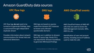 © 2019,Amazon Web Services, Inc. or its affiliates. All rights reserved.
Amazon GuardDuty data sources
VPC flow logs
VPC flow logs do not need to be
turned on to generate findings; data
is consumed through independent
duplicate stream
Provides information about network
communications for threat intel and
behavioral detections
DNS logs
DNS logs are based on queries
made from Amazon EC2 instances
to known and unknown
questionable domains
DNS logs are in addition to Amazon
Route 53 query logs; Route 53 is
not required for Amazon GuardDuty
to generate DNS-based findings
AWS CloudTrail events
AWS CloudTrail history of AWS API
calls that are used to access the
AWS Management Console, SDKs,
AWS CLI, etc.
Identification of user and account
activity, including source IP address
used to make the calls
 