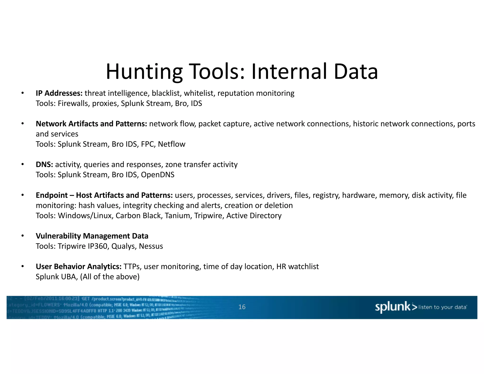 Hunting	Tools:	Internal	Data	
16
• IP	Addresses:	threat	intelligence,	blacklist,	whitelist,	reputation	monitoring
Tools:	Firewalls,	proxies,	Splunk Stream,	Bro,	IDS
• Network	Artifacts	and	Patterns:	network	flow,	packet	capture,	active	network	connections,	historic	network	connections,	ports	
and	services
Tools:	Splunk Stream,	Bro	IDS,	FPC,	Netflow
• DNS:	activity,	queries	and	responses,	zone	transfer	activity
Tools:	Splunk Stream,	Bro	IDS,	OpenDNS
• Endpoint	– Host	Artifacts	and	Patterns:	users,	processes,	services,	drivers,	files,	registry,	hardware,	memory,	disk	activity,	file	
monitoring:	hash	values,	integrity	checking	and	alerts,	creation	or	deletion
Tools:	Windows/Linux,	Carbon	Black,	Tanium,	Tripwire,	Active	Directory
• Vulnerability	Management	Data
Tools:	Tripwire	IP360,	Qualys,	Nessus	
• User	Behavior	Analytics:	TTPs,	user	monitoring,	time	of	day	location,	HR	watchlist
Splunk UBA,	(All	of	the	above)
 