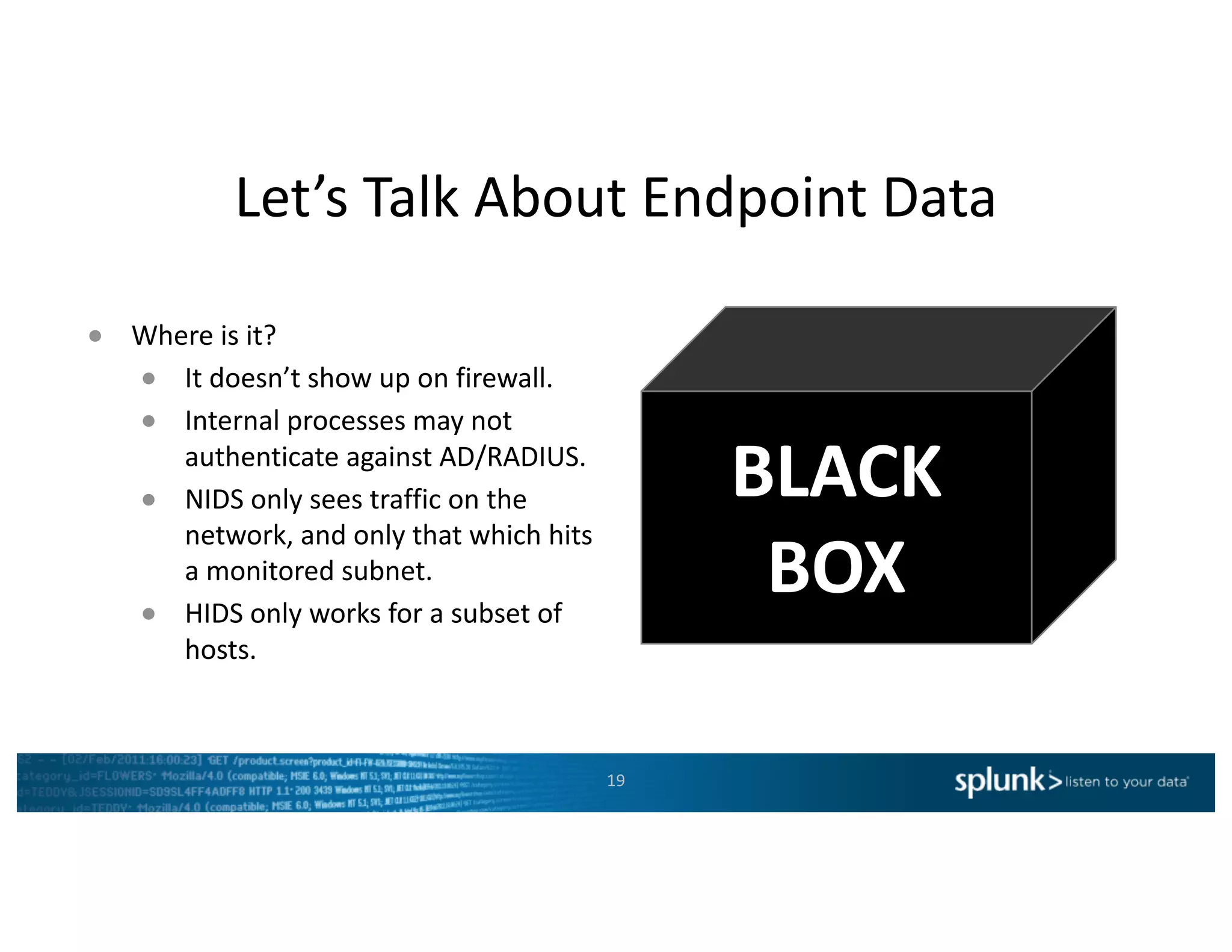 Let’s	Talk	About	Endpoint	Data
19
● Where	is	it?
● It	doesn’t	show	up	on	firewall.
● Internal	processes	may	not	
authenticate	against	AD/RADIUS.
● NIDS	only	sees	traffic	on	the	
network,	and	only	that	which	hits	
a	monitored	subnet.
● HIDS	only	works	for	a	subset	of	
hosts.
BLACK
BOX
 