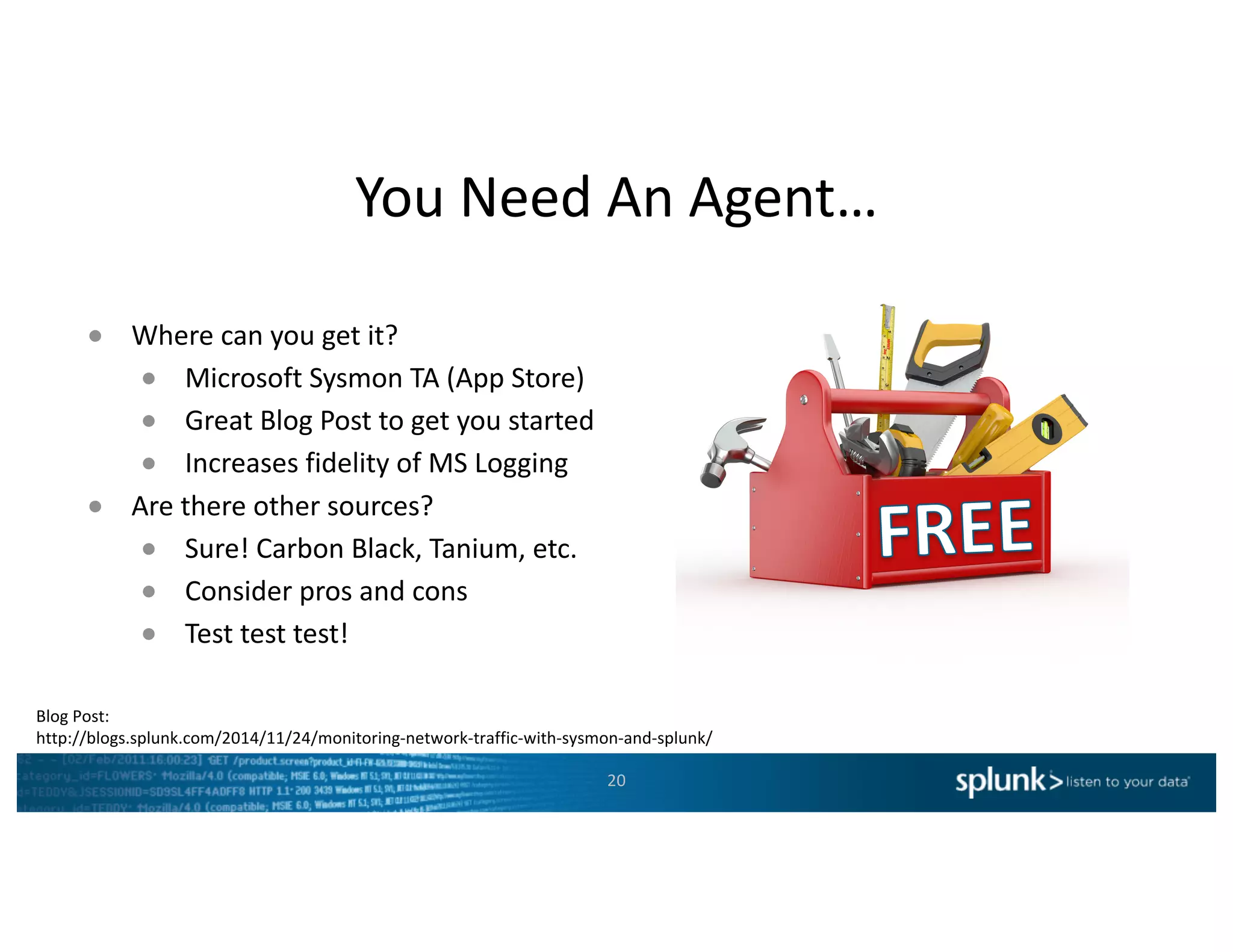 You	Need	An	Agent…
20
● Where	can	you	get	it?
● Microsoft	Sysmon TA	(App	Store)
● Great	Blog	Post	to	get	you	started
● Increases	fidelity	of	MS	Logging
● Are	there	other	sources?
● Sure!	Carbon	Black,	Tanium,	etc.
● Consider	pros	and	cons
● Test	test	test!
Blog	Post:
http://blogs.splunk.com/2014/11/24/monitoring-network-traffic-with-sysmon-and-splunk/
 