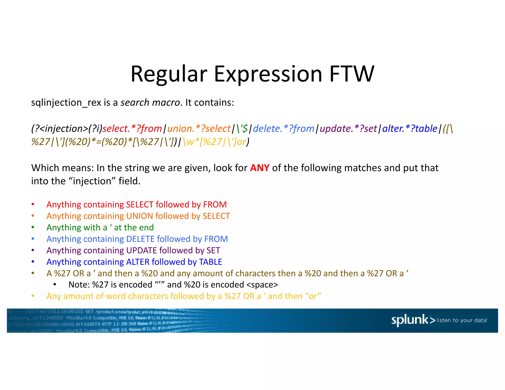 Regular	Expression	FTW
sqlinjection_rex is	a	search	macro.	It	contains:
(?<injection>(?i)select.*?from|union.*?select|'$|delete.*?from|update.*?set|alter.*?table|([
%27|'](%20)*=(%20)*[%27|'])|w*[%27|']or)
Which	means:	In	the	string	we	are	given,	look	for	ANY of	the	following	matches	and	put	that	
into	the	“injection”	field.	
• Anything	containing	SELECT	followed	by	FROM
• Anything	containing	UNION	followed	by	SELECT
• Anything	with	a	‘	at	the	end
• Anything	containing	DELETE	followed	by	FROM
• Anything	containing	UPDATE	followed	by	SET
• Anything	containing	ALTER	followed	by	TABLE
• A	%27	OR	a	‘	and	then	a	%20	and	any	amount	of	characters	then	a	%20	and	then	a	%27	OR	a	‘
• Note:	%27	is	encoded	“’”	and	%20	is	encoded	<space>
• Any	amount	of	word	characters	followed	by	a	%27	OR	a	‘	and	then	“or”
 