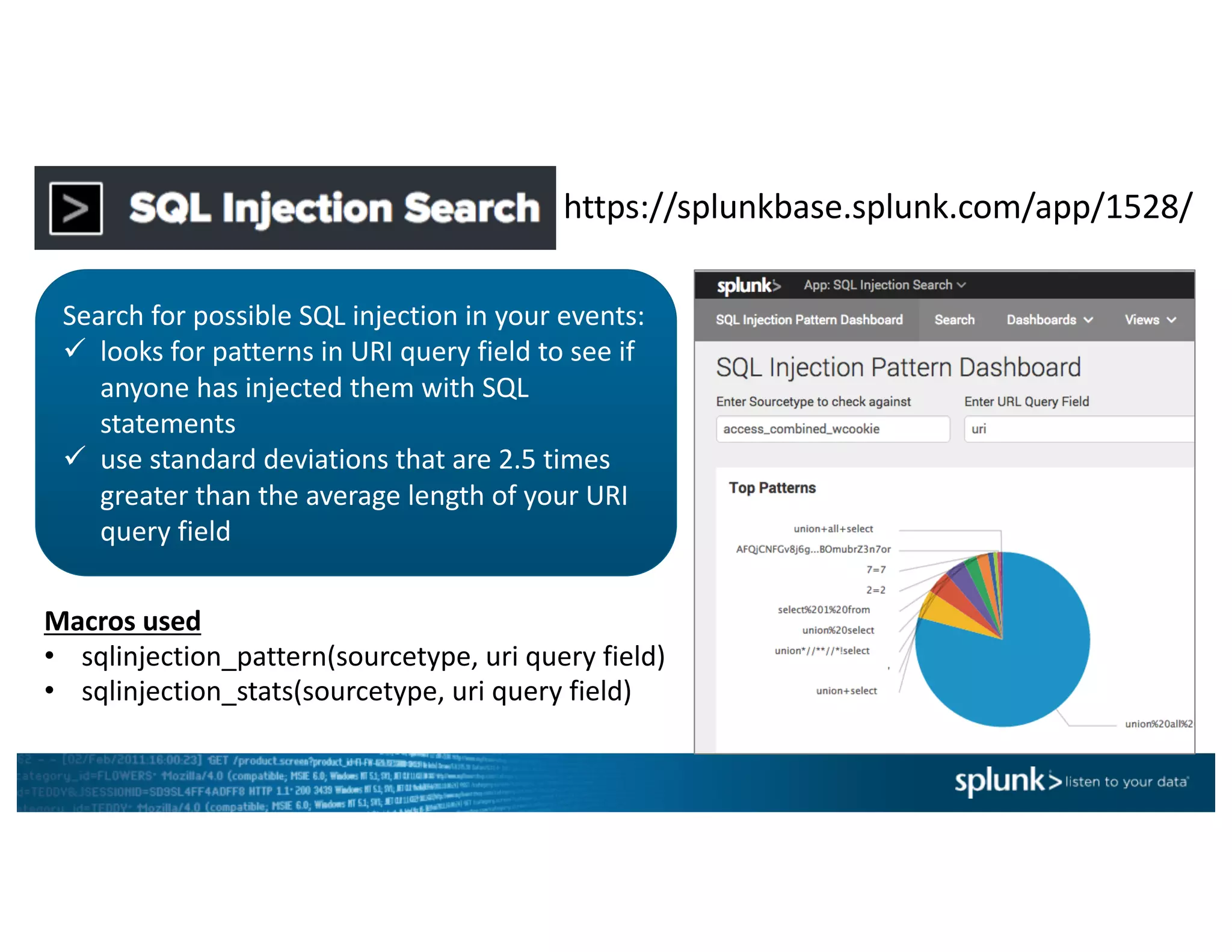 https://splunkbase.splunk.com/app/1528/
Search	for	possible	SQL	injection	in	your	events:
ü looks	for	patterns	in	URI	query	field	to	see	if	
anyone	has	injected	them	with	SQL	
statements
ü use	standard	deviations	that	are	2.5	times	
greater	than	the	average	length	of	your	URI	
query	field
Macros	used
• sqlinjection_pattern(sourcetype,	uri query	field)
• sqlinjection_stats(sourcetype,	uri query	field)
 