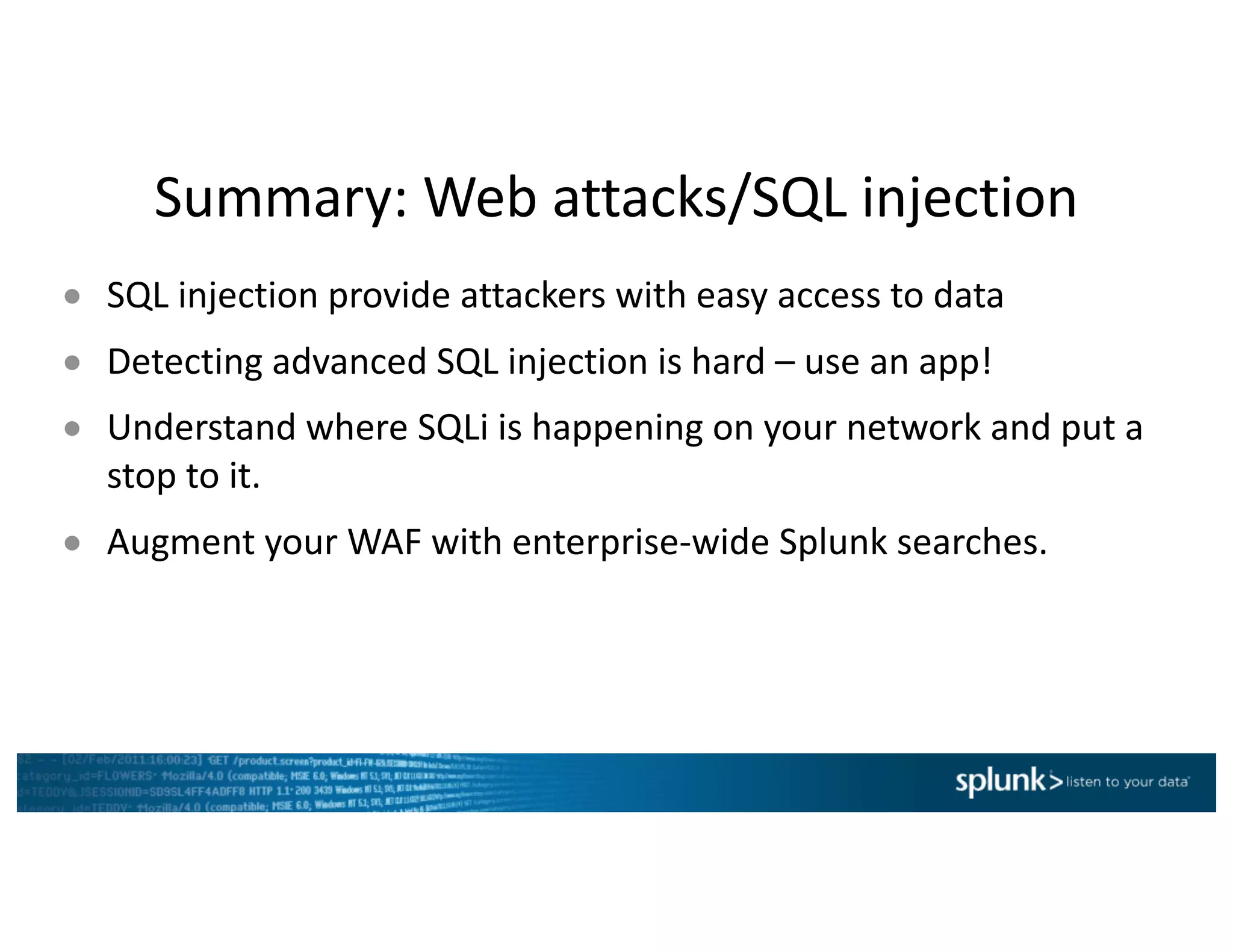 Summary:	Web	attacks/SQL	injection
● SQL	injection	provide	attackers	with	easy	access	to	data
● Detecting	advanced	SQL	injection	is	hard	– use	an	app!
● Understand	where	SQLi is	happening	on	your	network	and	put	a	
stop	to	it.
● Augment	your	WAF	with	enterprise-wide	Splunk searches.
 