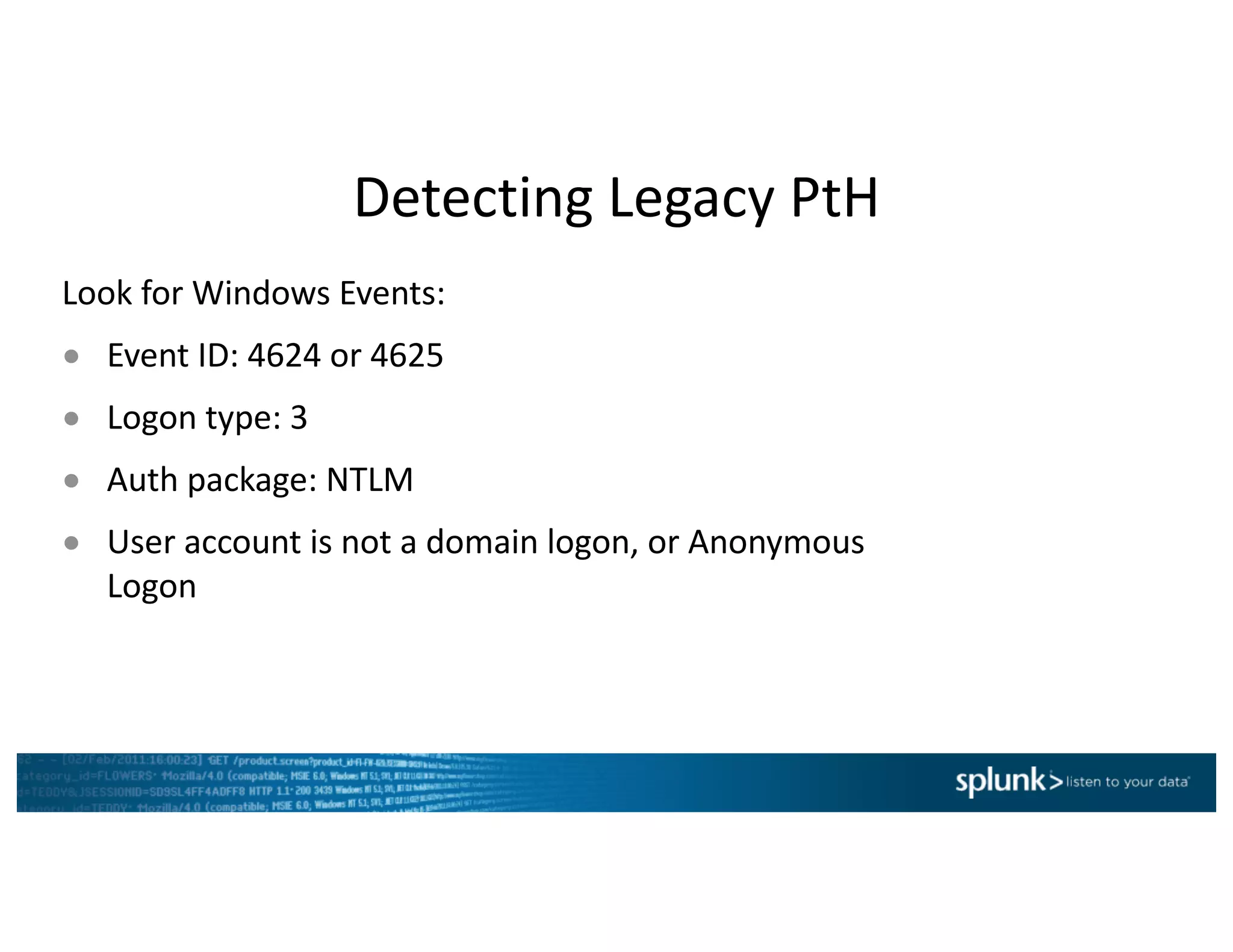 Detecting	Legacy	PtH
Look	for	Windows	Events:
● Event	ID:	4624	or	4625
● Logon	type:	3
● Auth package:	NTLM
● User	account	is	not	a	domain	logon,	or	Anonymous	
Logon
 