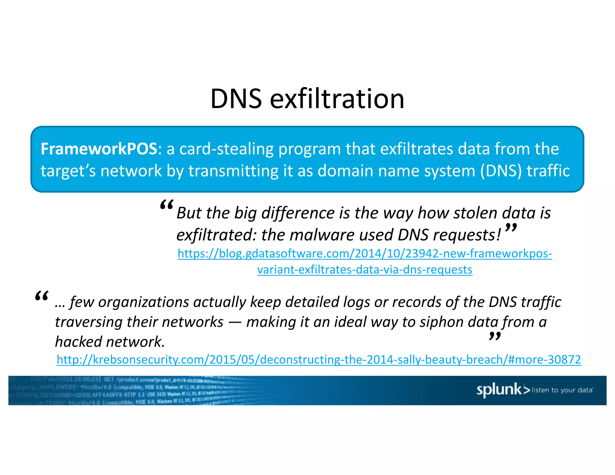 FrameworkPOS:	a	card-stealing	program	that	exfiltrates data	from	the	
target’s	network	by	transmitting	it	as	domain	name	system	(DNS)	traffic
But	the	big	difference	is	the	way	how	stolen	data	is	
exfiltrated:	the	malware	used	DNS	requests!	
https://blog.gdatasoftware.com/2014/10/23942-new-frameworkpos-
variant-exfiltrates-data-via-dns-requests
“
”
…	few	organizations	actually	keep	detailed	logs	or	records	of the	DNS	traffic	
traversing	their	networks	— making	it	an	ideal	way	to	siphon	data	from	a	
hacked	network.		
http://krebsonsecurity.com/2015/05/deconstructing-the-2014-sally-beauty-breach/#more-30872
“
”
DNS	exfiltration
 