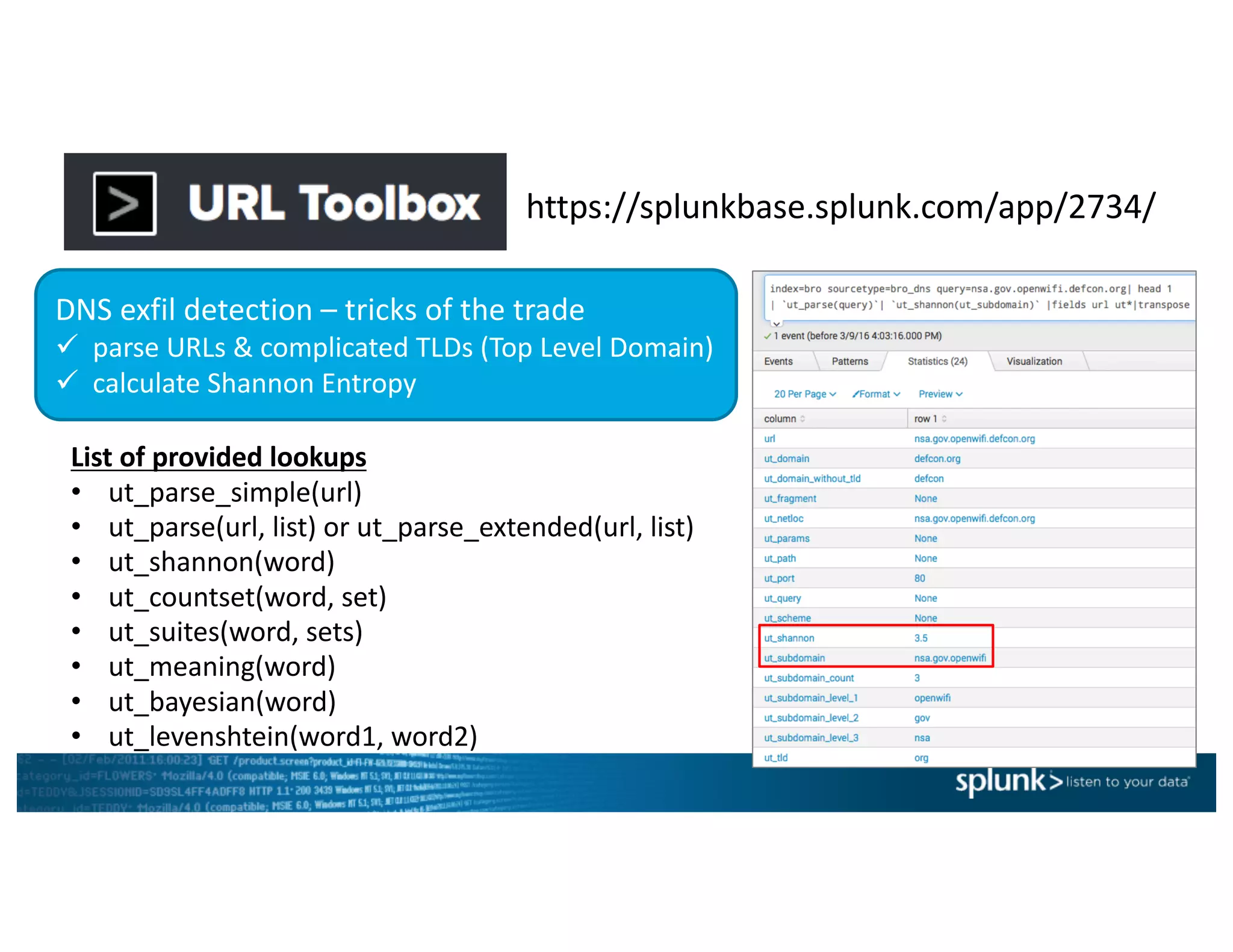 https://splunkbase.splunk.com/app/2734/
DNS	exfil detection	– tricks	of	the	trade
ü parse	URLs	&	complicated	TLDs	(Top	Level	Domain)
ü calculate	Shannon	Entropy
List	of	provided	lookups
• ut_parse_simple(url)
• ut_parse(url,	list)	or	ut_parse_extended(url,	list)	
• ut_shannon(word)
• ut_countset(word,	set)
• ut_suites(word,	sets)
• ut_meaning(word)
• ut_bayesian(word)
• ut_levenshtein(word1,	word2)
 