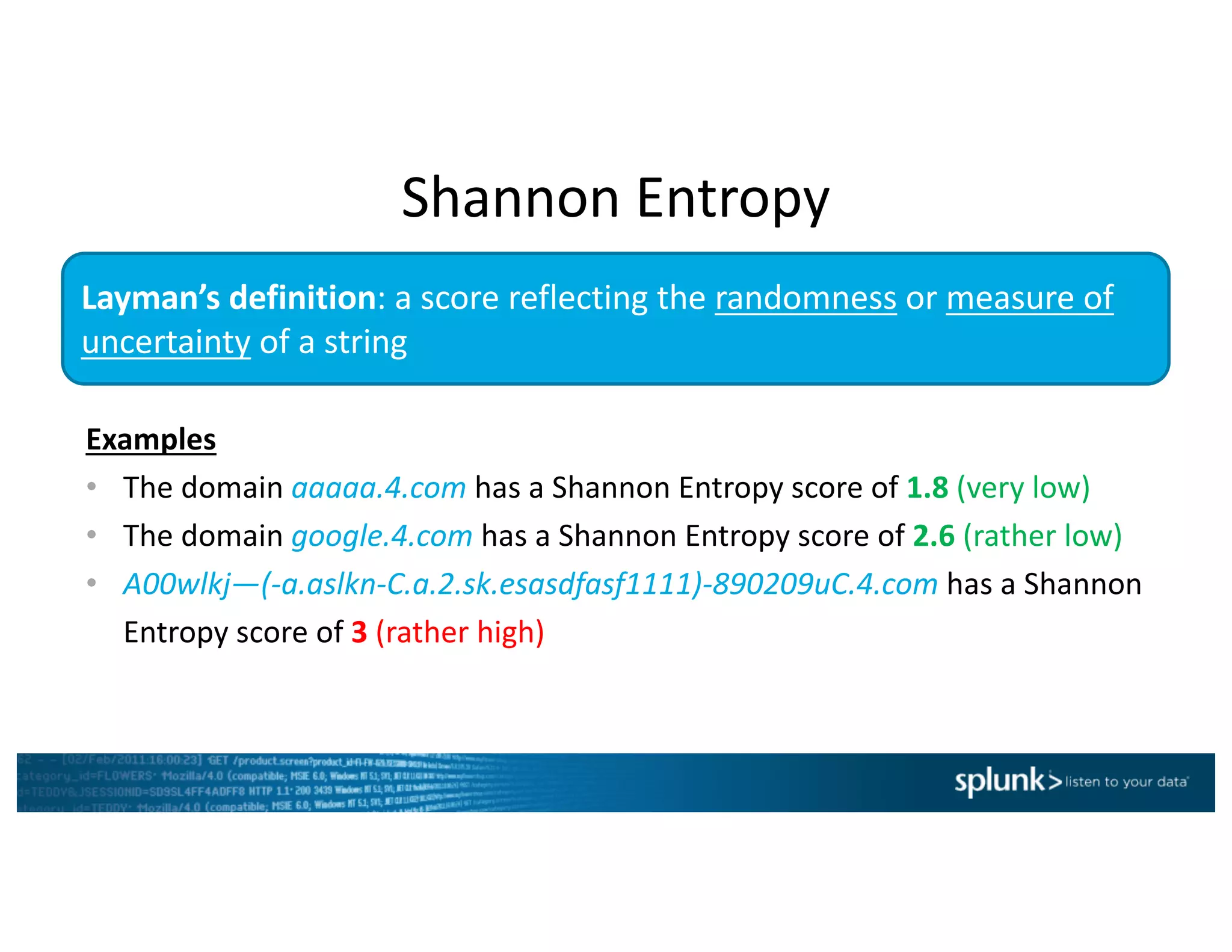 Examples
• The	domain	aaaaa.4.com has	a	Shannon	Entropy	score	of	1.8 (very	low)
• The	domain	google.4.com has	a	Shannon	Entropy	score	of	2.6 (rather	low)
• A00wlkj—(-a.aslkn-C.a.2.sk.esasdfasf1111)-890209uC.4.com has	a	Shannon	
Entropy	score	of	3 (rather	high)
Layman’s	definition:	a	score	reflecting	the	randomness or	measure	of	
uncertainty of	a	string
Shannon	Entropy
 