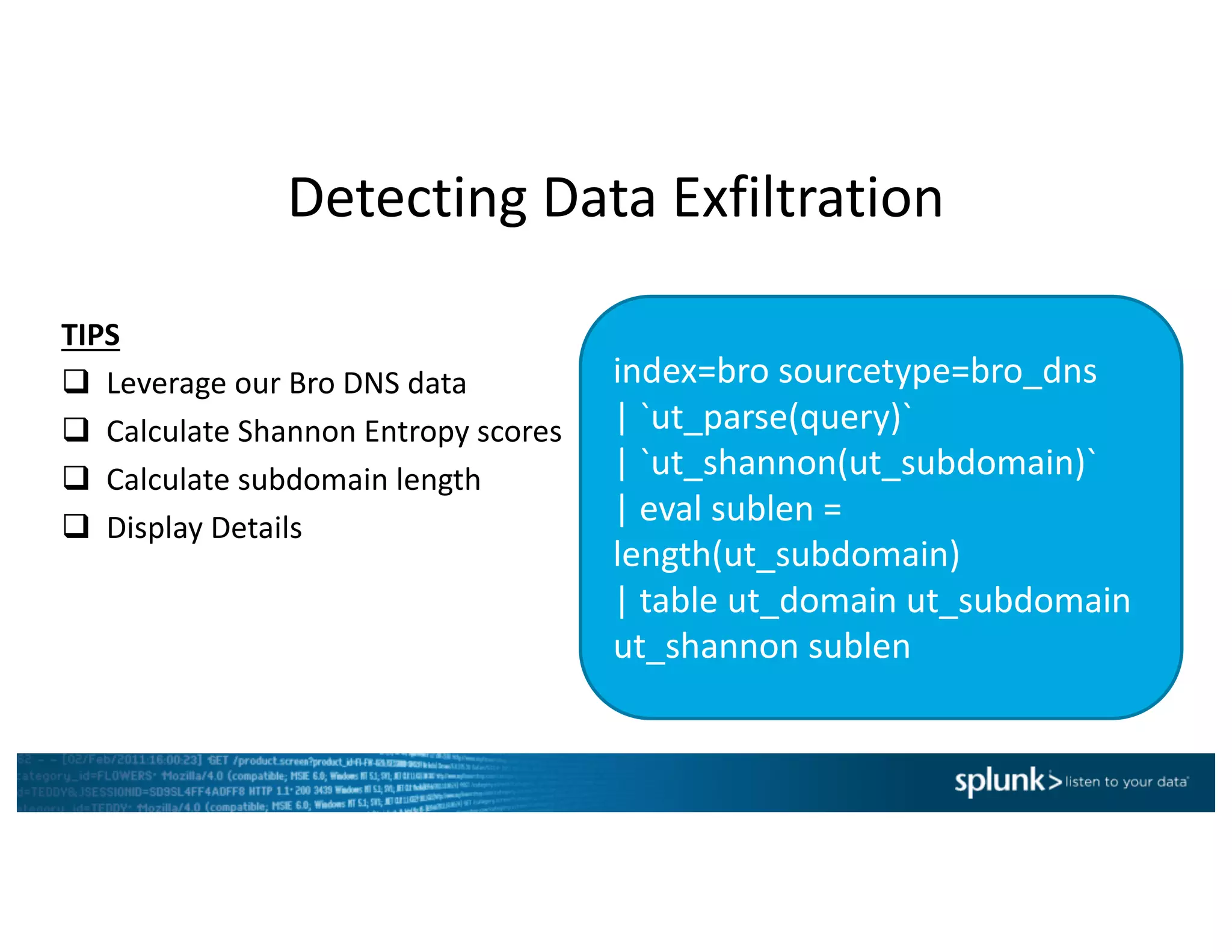 Detecting	Data	Exfiltration
index=bro	sourcetype=bro_dns
|	`ut_parse(query)`	
|	`ut_shannon(ut_subdomain)`	
|	eval sublen =	
length(ut_subdomain)	
|	table	ut_domain ut_subdomain
ut_shannon sublen
TIPS
q Leverage	our	Bro	DNS	data
q Calculate	Shannon	Entropy	scores
q Calculate	subdomain	length
q Display	Details
 