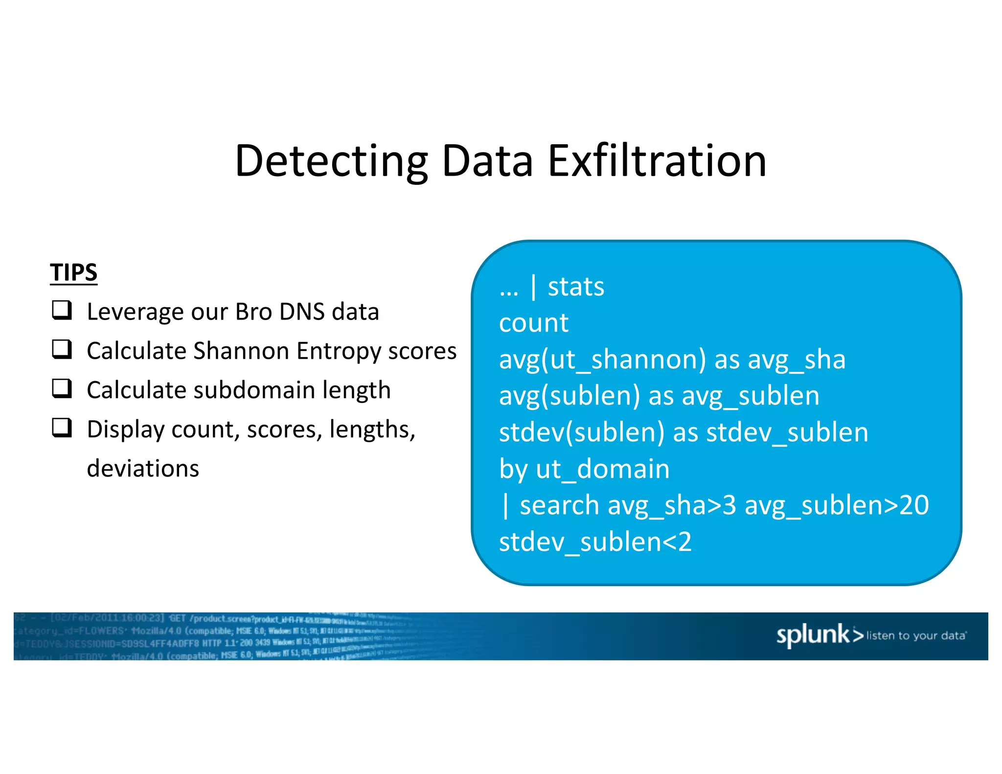 Detecting	Data	Exfiltration
…	|	stats	
count	
avg(ut_shannon)	as	avg_sha
avg(sublen)	as	avg_sublen
stdev(sublen)	as	stdev_sublen
by	ut_domain
|	search	avg_sha>3	avg_sublen>20	
stdev_sublen<2
TIPS
q Leverage	our	Bro	DNS	data
q Calculate	Shannon	Entropy	scores
q Calculate	subdomain	length
q Display	count,	scores,	lengths,	
deviations
 