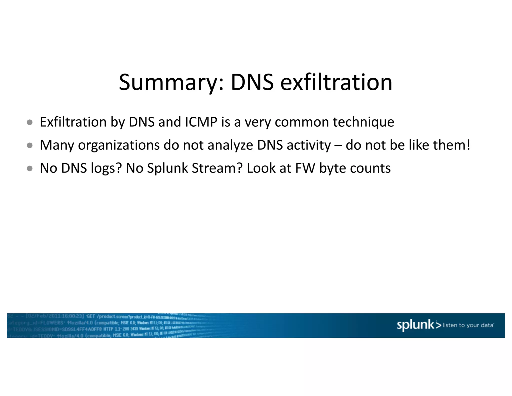 Summary:	DNS	exfiltration
● Exfiltration	by	DNS	and	ICMP	is	a	very	common	technique
● Many	organizations	do	not	analyze	DNS	activity	– do	not	be	like	them!
● No	DNS	logs?	No	Splunk	Stream?	Look	at	FW	byte	counts	
 