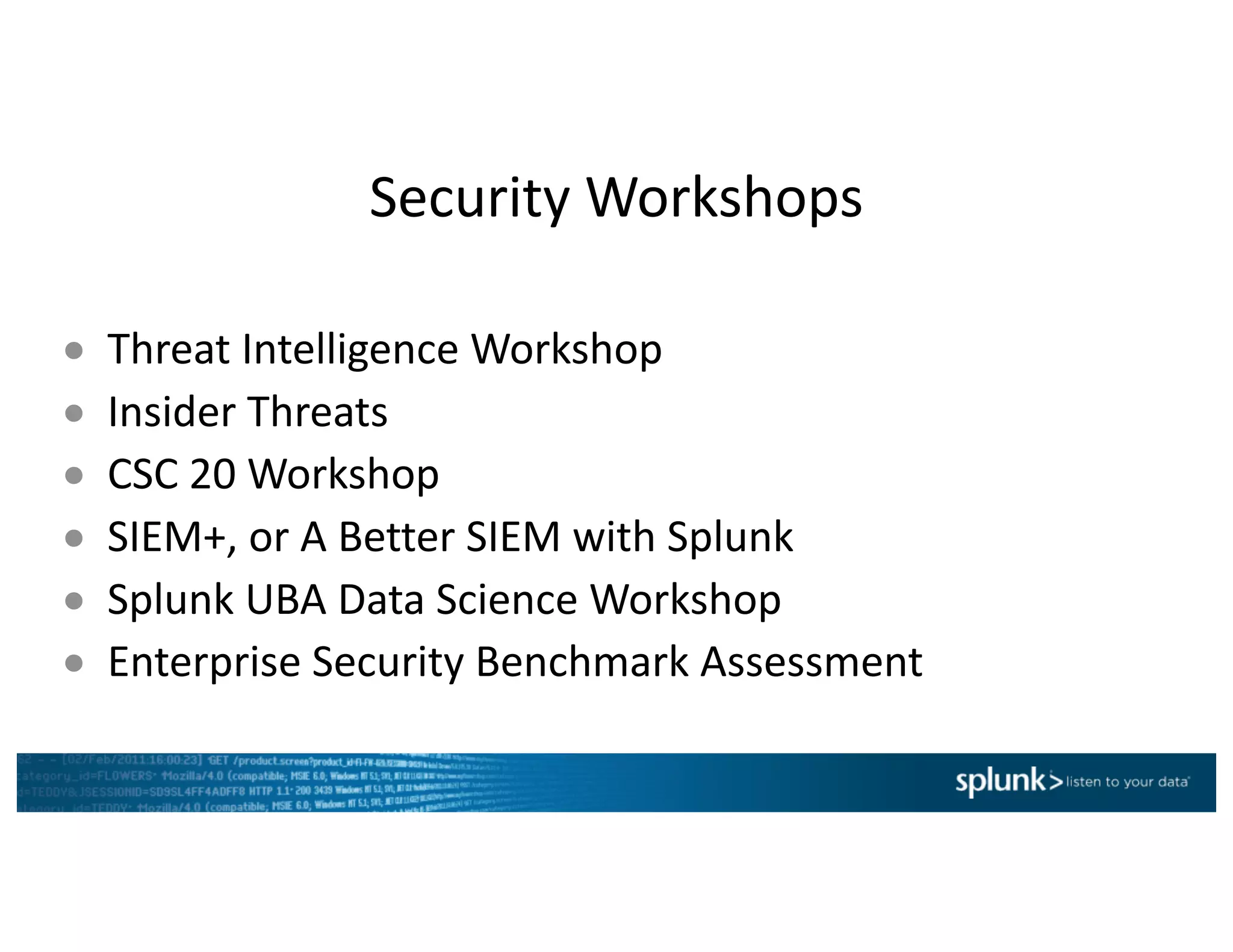 Security	Workshops
● Threat	Intelligence	Workshop
● Insider	Threats
● CSC	20	Workshop
● SIEM+,	or	A	Better	SIEM	with	Splunk
● Splunk	UBA	Data	Science	Workshop	
● Enterprise	Security	Benchmark	Assessment
 