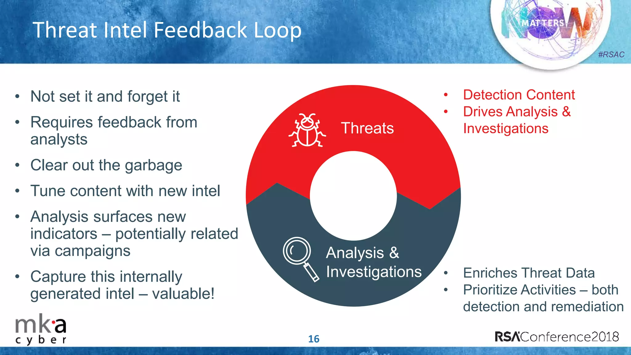 #RSAC
Threat Intel Feedback Loop
16
• Not set it and forget it
• Requires feedback from
analysts
• Clear out the garbage
• Tune content with new intel
• Analysis surfaces new
indicators – potentially related
via campaigns
• Capture this internally
generated intel – valuable!
• Detection Content
• Drives Analysis &
Investigations
• Enriches Threat Data
• Prioritize Activities – both
detection and remediation
Threats
Analysis &
Investigations
 