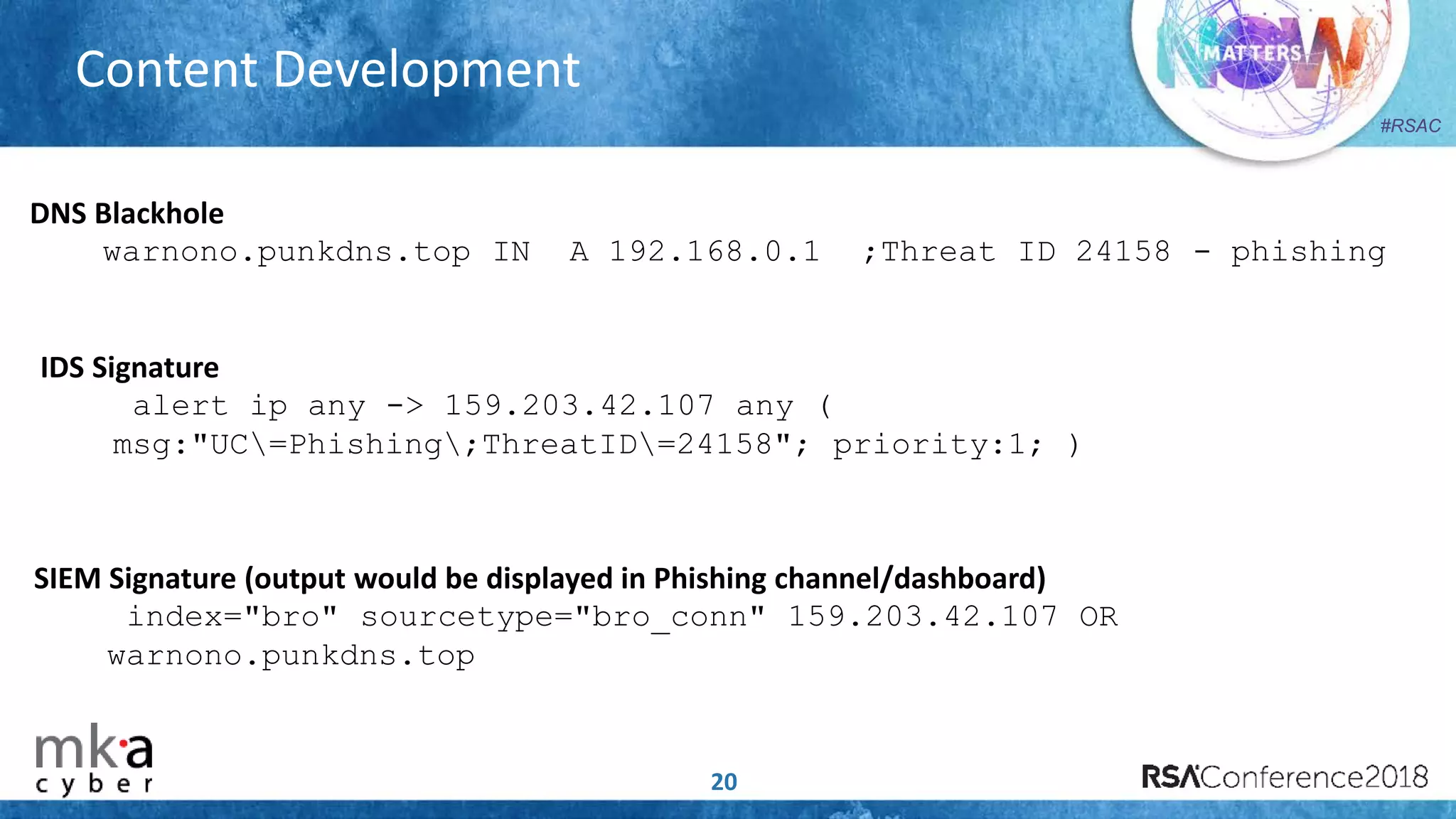 #RSAC
Content Development
20
DNS Blackhole
warnono.punkdns.top IN A 192.168.0.1 ;Threat ID 24158 - phishing
IDS Signature
alert ip any -> 159.203.42.107 any (
msg:"UC=Phishing;ThreatID=24158"; priority:1; )
SIEM Signature (output would be displayed in Phishing channel/dashboard)
index="bro" sourcetype="bro_conn" 159.203.42.107 OR
warnono.punkdns.top
 