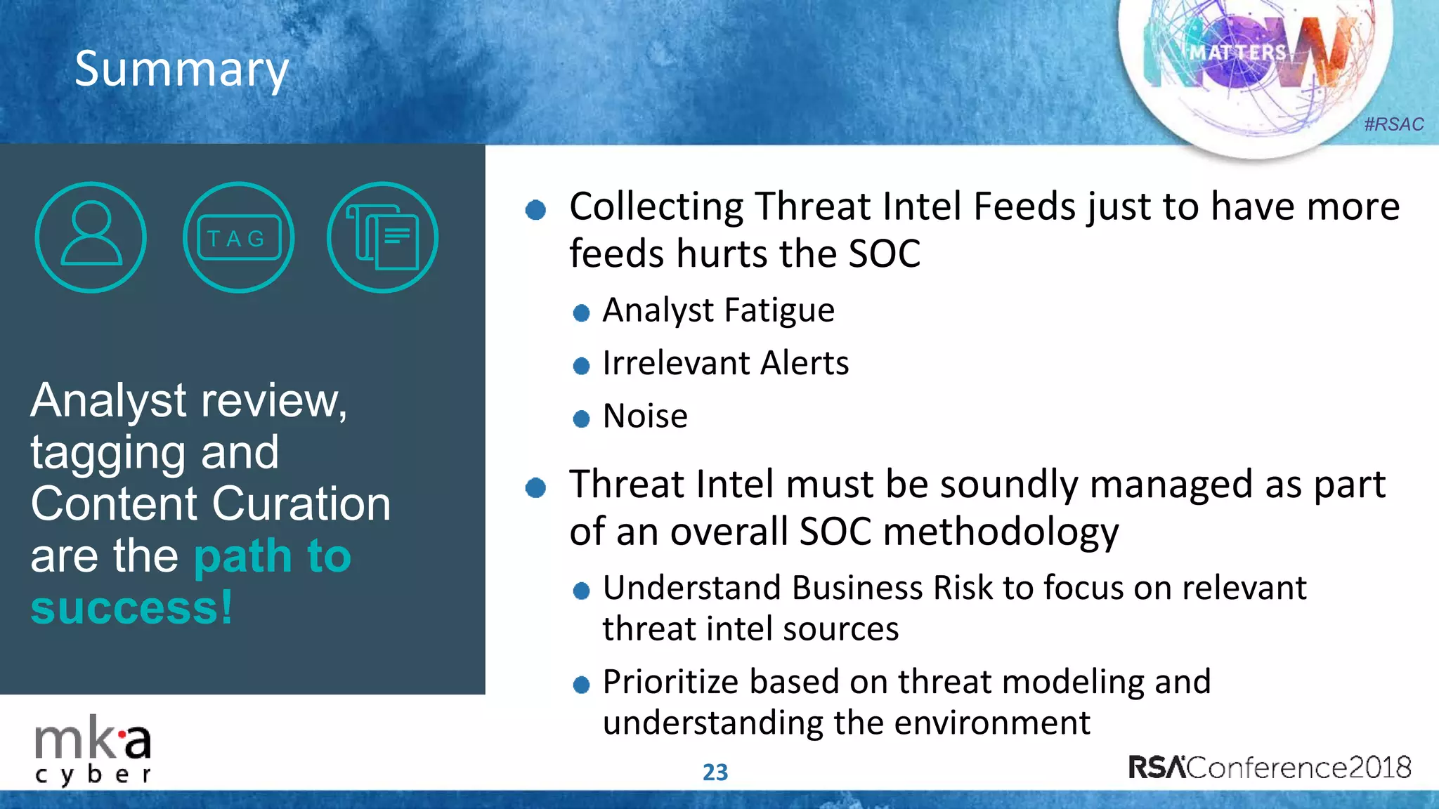 #RSAC
Summary
23
Analyst review,
tagging and
Content Curation
are the path to
success!
T A G
Collecting Threat Intel Feeds just to have more
feeds hurts the SOC
Analyst Fatigue
Irrelevant Alerts
Noise
Threat Intel must be soundly managed as part
of an overall SOC methodology
Understand Business Risk to focus on relevant
threat intel sources
Prioritize based on threat modeling and
understanding the environment
 