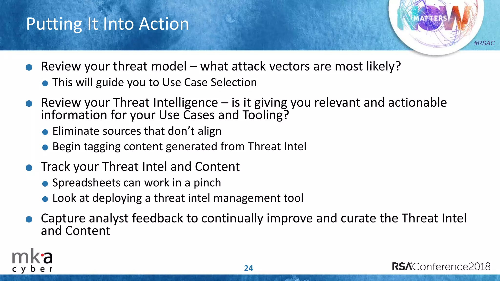 #RSAC
Putting It Into Action
24
Review your threat model – what attack vectors are most likely?
This will guide you to Use Case Selection
Review your Threat Intelligence – is it giving you relevant and actionable
information for your Use Cases and Tooling?
Eliminate sources that don’t align
Begin tagging content generated from Threat Intel
Track your Threat Intel and Content
Spreadsheets can work in a pinch
Look at deploying a threat intel management tool
Capture analyst feedback to continually improve and curate the Threat Intel
and Content
 